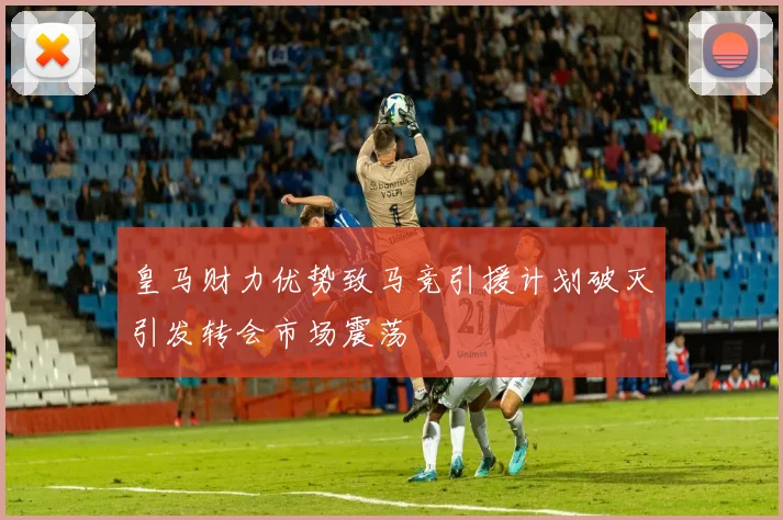 皇马财力优势致马竞引援计划破灭引发转会市场震荡