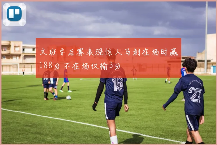 文班季后赛表现惊人马刺在场时赢188分不在场仅输3分