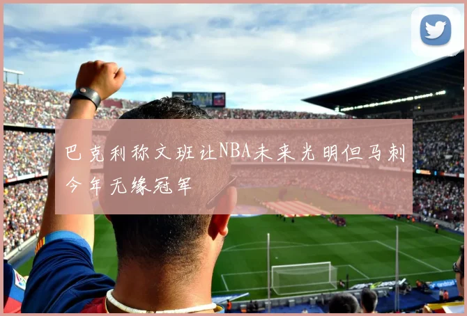 巴克利称文班让NBA未来光明但马刺今年无缘冠军