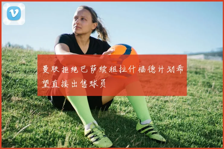 曼联拒绝巴萨续租拉什福德计划希望直接出售球员
