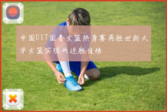 中国U17国青女篮热身赛再胜世新大学女篮实现两连胜佳绩