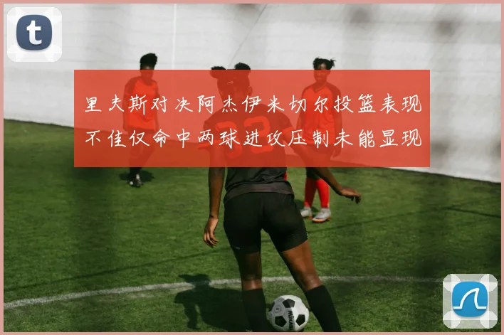 里夫斯对决阿杰伊米切尔投篮表现不佳仅命中两球进攻压制未能显现
