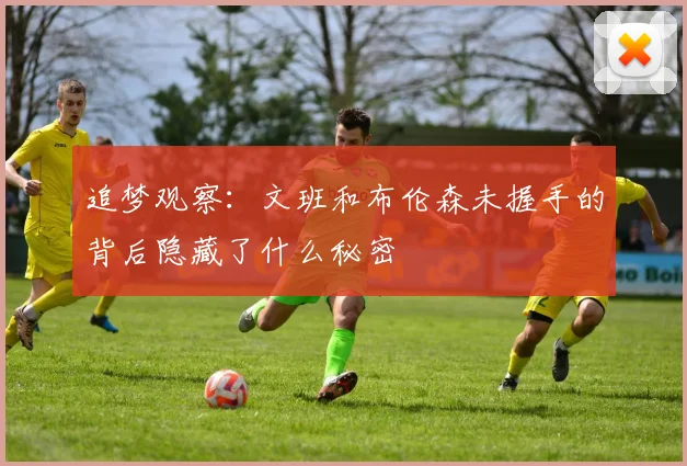 追梦观察：文班和布伦森未握手的背后隐藏了什么秘密