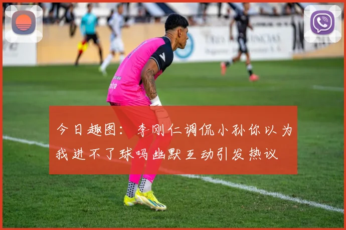 今日趣图：李刚仁调侃小孙你以为我进不了球吗幽默互动引发热议