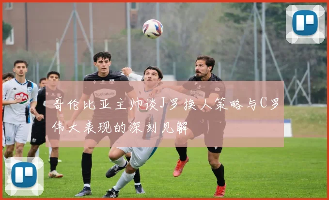 哥伦比亚主帅谈J罗换人策略与C罗伟大表现的深刻见解