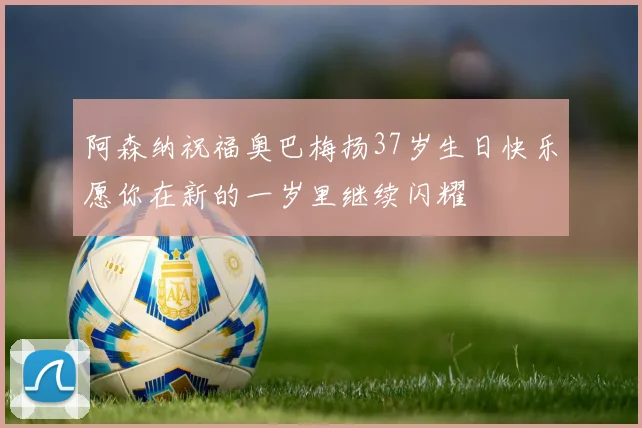 阿森纳祝福奥巴梅扬37岁生日快乐愿你在新的一岁里继续闪耀