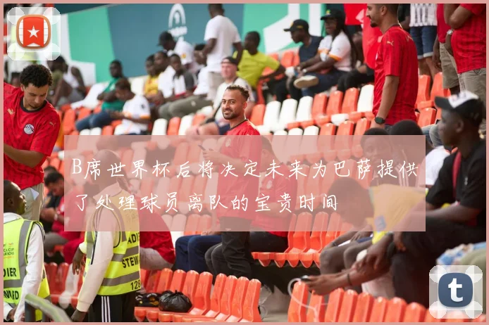 B席世界杯后将决定未来为巴萨提供了处理球员离队的宝贵时间