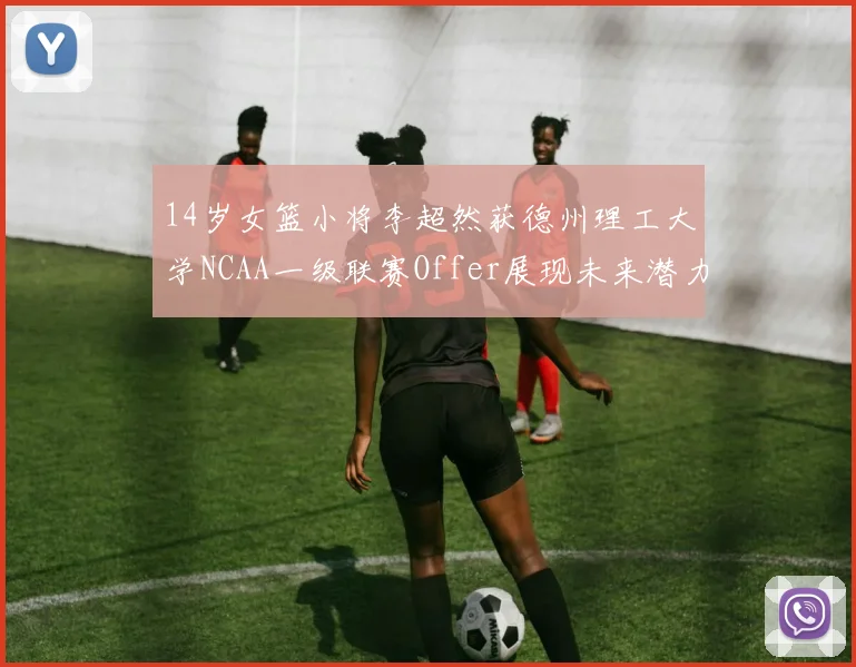 14岁女篮小将李超然获德州理工大学NCAA一级联赛Offer展现未来潜力